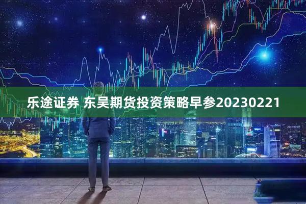 乐途证券 东吴期货投资策略早参20230221