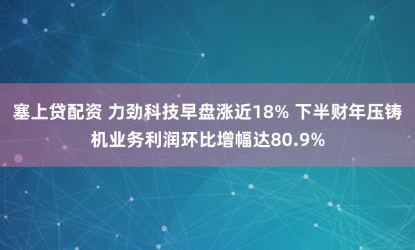 塞上贷配资 力劲科技早盘涨近18% 下半财年压铸机业务利润环比增幅达80.9%