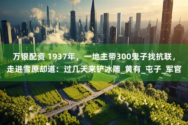 万银配资 1937年，一地主带300鬼子找抗联，走进雪原却道：过几天来铲冰雕_黄有_屯子_军官