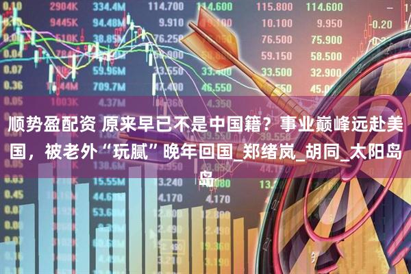 顺势盈配资 原来早已不是中国籍？事业巅峰远赴美国，被老外“玩腻”晚年回国_郑绪岚_胡同_太阳岛