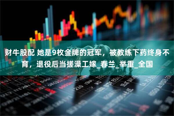 财牛股配 她是9枚金牌的冠军，被教练下药终身不育，退役后当搓澡工嫁_春兰_举重_全国