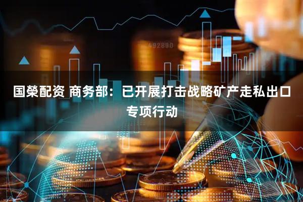 国榮配资 商务部：已开展打击战略矿产走私出口专项行动