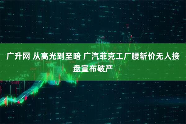 广升网 从高光到至暗 广汽菲克工厂腰斩价无人接盘宣布破产