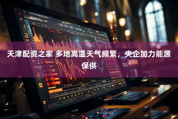 天津配资之家 多地高温天气频繁，央企加力能源保供
