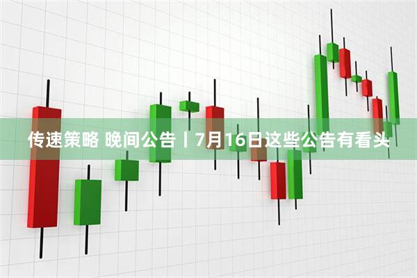 传速策略 晚间公告丨7月16日这些公告有看头