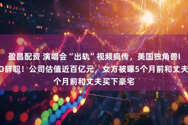 盈昌配资 演唱会“出轨”视频疯传，美国独角兽IT公司CEO辞职！公司估值近百亿元，女方被曝5个月前和丈夫买下豪宅