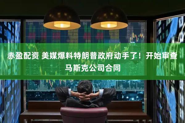 赤盈配资 美媒爆料特朗普政府动手了！开始审查马斯克公司合同