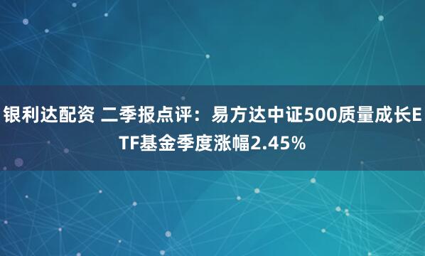 银利达配资 二季报点评：易方达中证500质量成长ETF基金季度涨幅2.45%