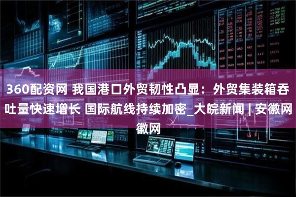 360配资网 我国港口外贸韧性凸显：外贸集装箱吞吐量快速增长 国际航线持续加密_大皖新闻 | 安徽网