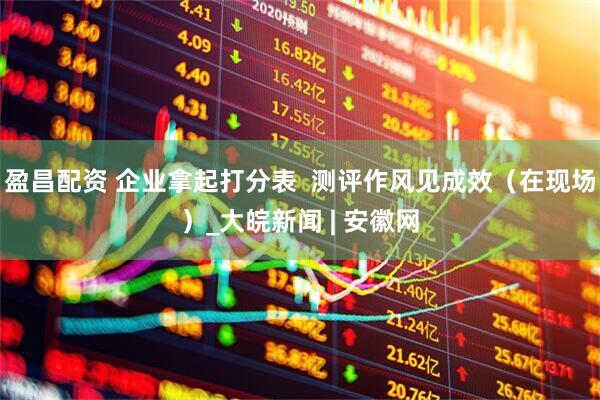 盈昌配资 企业拿起打分表  测评作风见成效（在现场）_大皖新闻 | 安徽网