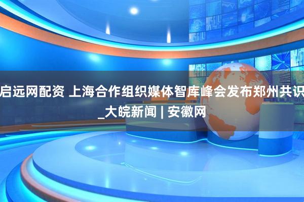 启远网配资 上海合作组织媒体智库峰会发布郑州共识_大皖新闻 | 安徽网