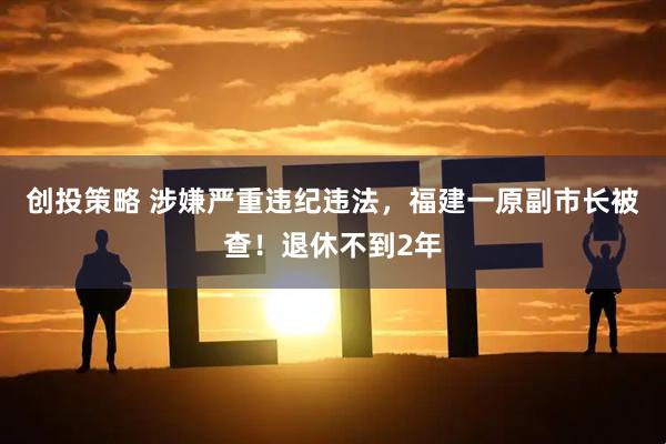 创投策略 涉嫌严重违纪违法，福建一原副市长被查！退休不到2年