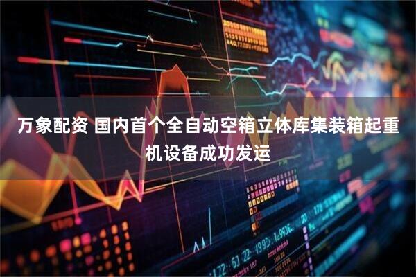 万象配资 国内首个全自动空箱立体库集装箱起重机设备成功发运