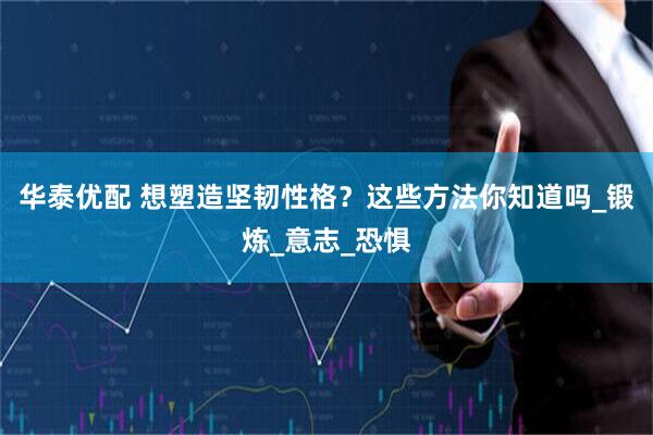 华泰优配 想塑造坚韧性格？这些方法你知道吗_锻炼_意志_恐惧