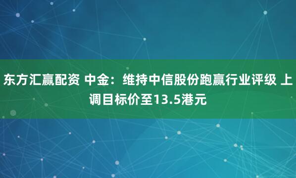 东方汇赢配资 中金：维持中信股份跑赢行业评级 上调目标价至13.5港元
