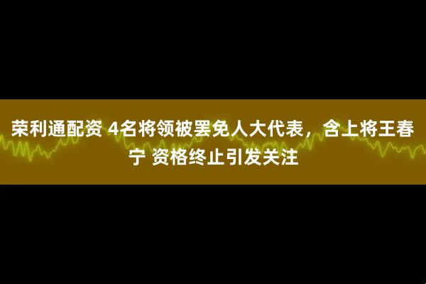 荣利通配资 4名将领被罢免人大代表，含上将王春宁 资格终止引发关注
