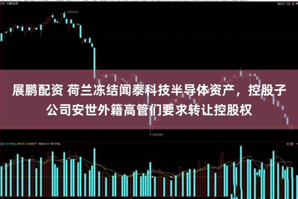 展鹏配资 荷兰冻结闻泰科技半导体资产,控股子公司安世外籍高管们要求转让控股权