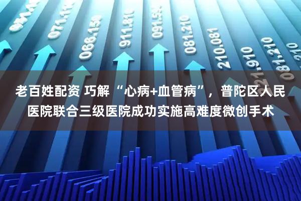 老百姓配资 巧解 “心病+血管病”，普陀区人民医院联合三级医院成功实施高难度微创手术