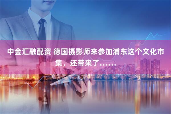 中金汇融配资 德国摄影师来参加浦东这个文化市集，还带来了……