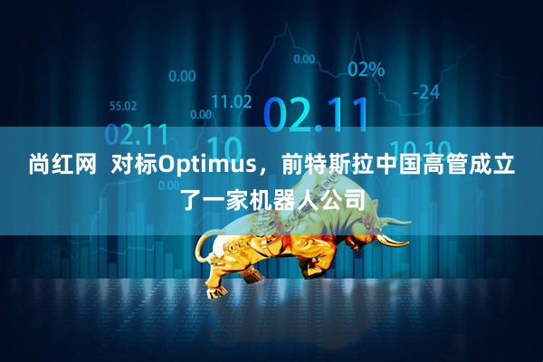 尚红网  对标Optimus，前特斯拉中国高管成立了一家机器人公司