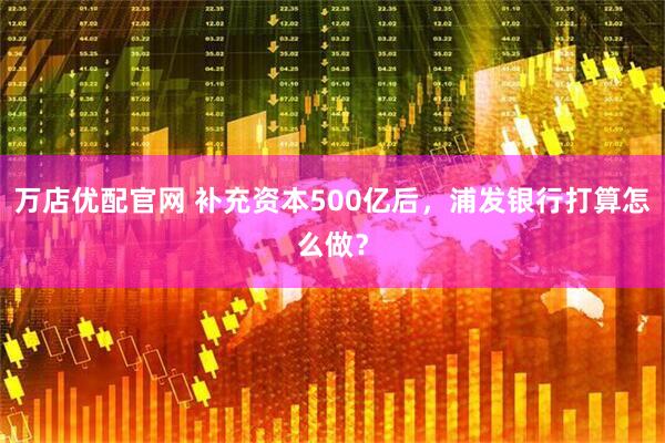 万店优配官网 补充资本500亿后，浦发银行打算怎么做？
