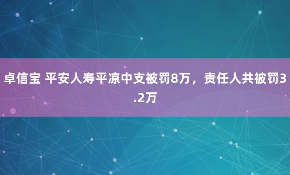 卓信宝 平安人寿平凉中支被罚8万，责任人共被罚3.2万