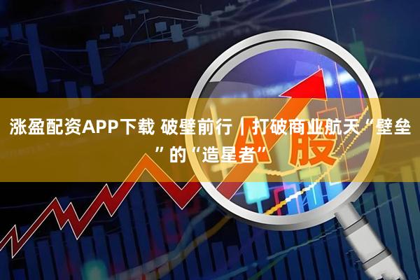 涨盈配资APP下载 破壁前行｜打破商业航天“壁垒”的“造星者”