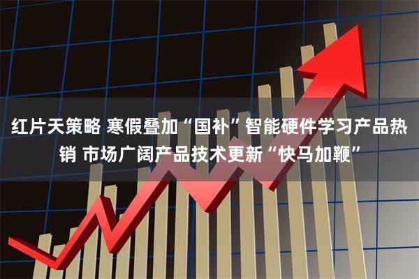 红片天策略 寒假叠加“国补”智能硬件学习产品热销 市场广阔产品技术更新“快马加鞭”