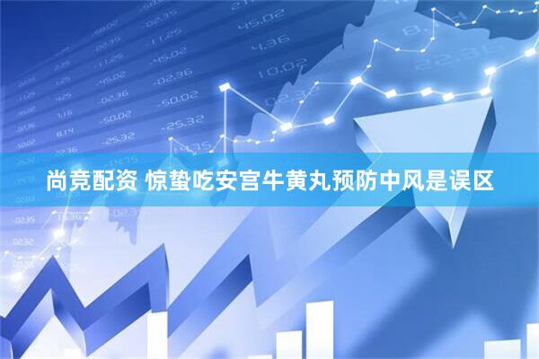 尚竞配资 惊蛰吃安宫牛黄丸预防中风是误区
