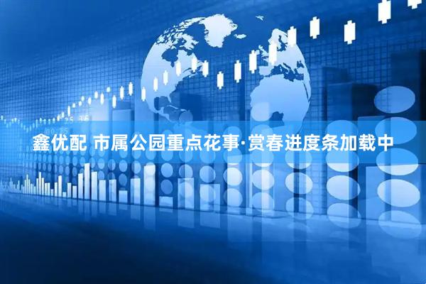鑫优配 市属公园重点花事·赏春进度条加载中